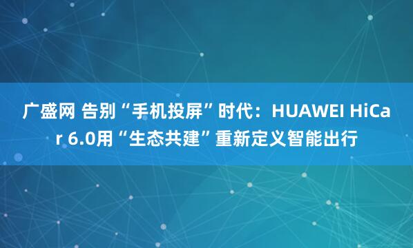 广盛网 告别“手机投屏”时代：HUAWEI HiCar 6.0用“生态共建”重新定义智能出行