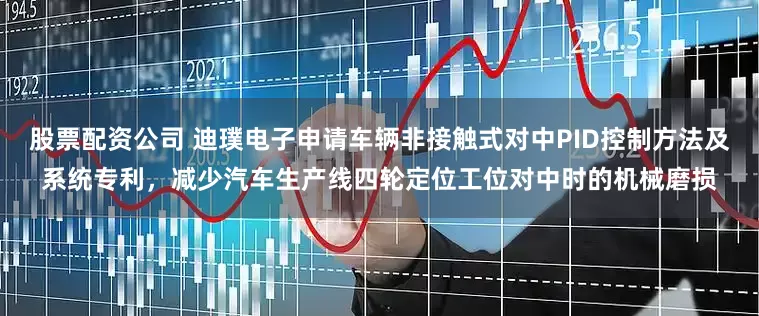 股票配资公司 迪璞电子申请车辆非接触式对中PID控制方法及系统专利，减少汽车生产线四轮定位工位对中时的机械磨损