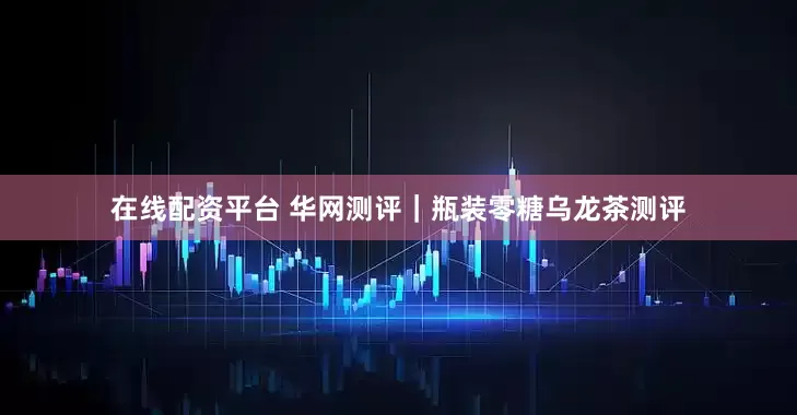 在线配资平台 华网测评｜瓶装零糖乌龙茶测评