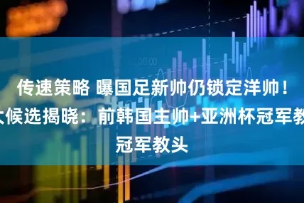 传速策略 曝国足新帅仍锁定洋帅！2大候选揭晓：前韩国主帅+亚洲杯冠军教头