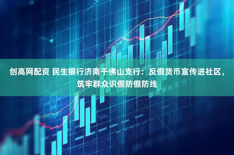 创高网配资 民生银行济南千佛山支行：反假货币宣传进社区，筑牢群众识假防假防线