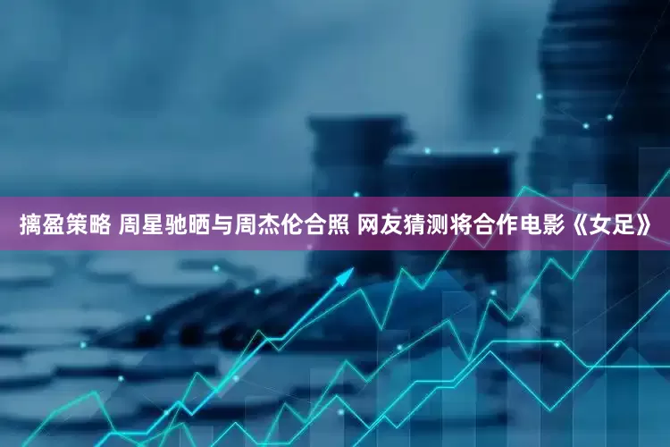 摛盈策略 周星驰晒与周杰伦合照 网友猜测将合作电影《女足》