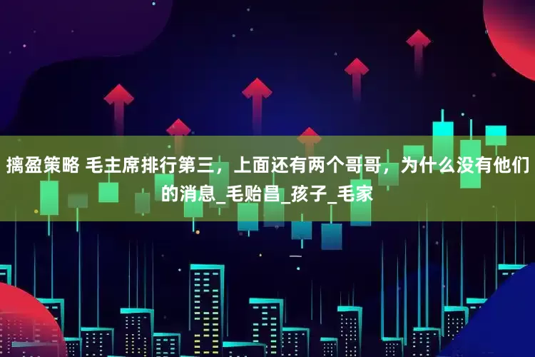 摛盈策略 毛主席排行第三，上面还有两个哥哥，为什么没有他们的消息_毛贻昌_孩子_毛家