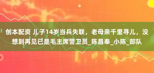 创本配资 儿子14岁当兵失联，老母亲千里寻儿，没想到再见已是毛主席警卫员_陈昌奉_小陈_部队