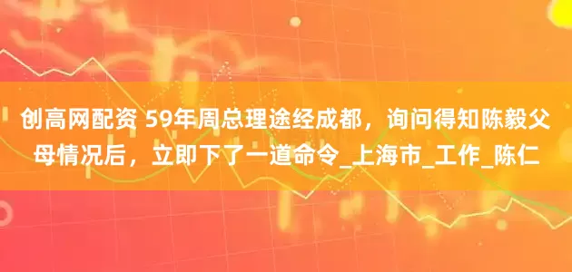 创高网配资 59年周总理途经成都，询问得知陈毅父母情况后，立即下了一道命令_上海市_工作_陈仁