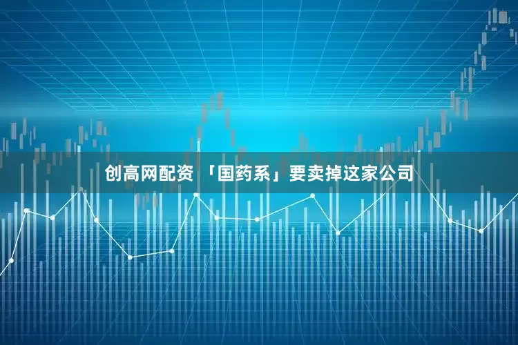 创高网配资 「国药系」要卖掉这家公司