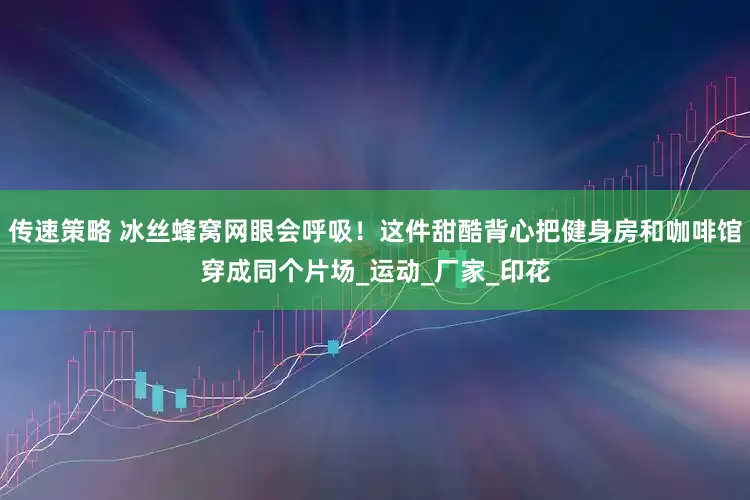 传速策略 冰丝蜂窝网眼会呼吸！这件甜酷背心把健身房和咖啡馆穿成同个片场_运动_厂家_印花