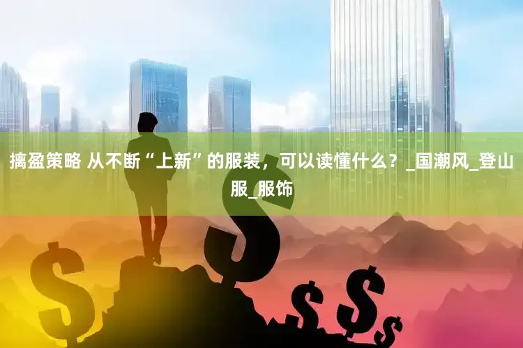 摛盈策略 从不断“上新”的服装，可以读懂什么？_国潮风_登山服_服饰