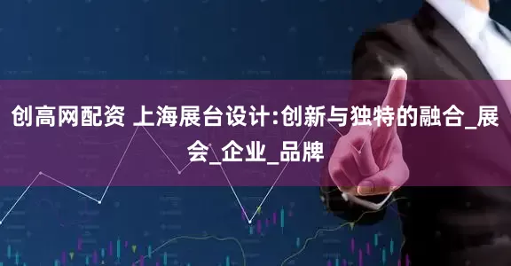 创高网配资 上海展台设计:创新与独特的融合_展会_企业_品牌