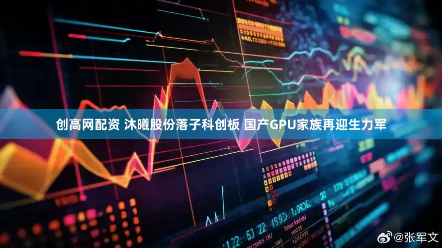 创高网配资 沐曦股份落子科创板 国产GPU家族再迎生力军
