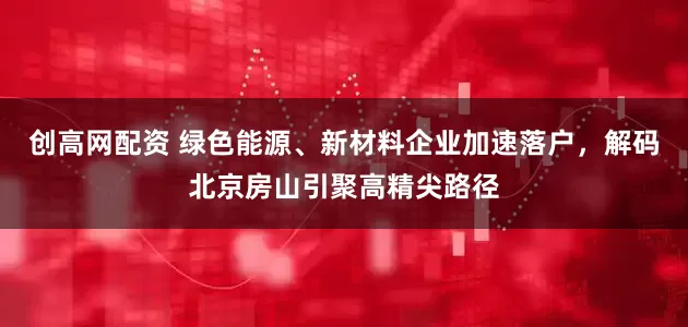 创高网配资 绿色能源、新材料企业加速落户，解码北京房山引聚高精尖路径