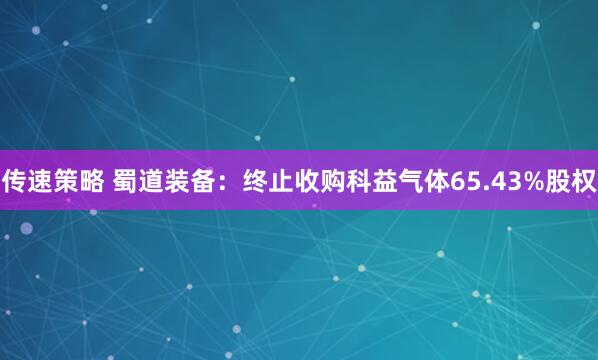 传速策略 蜀道装备：终止收购科益气体65.43%股权