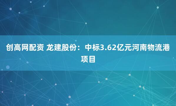 创高网配资 龙建股份：中标3.62亿元河南物流港项目