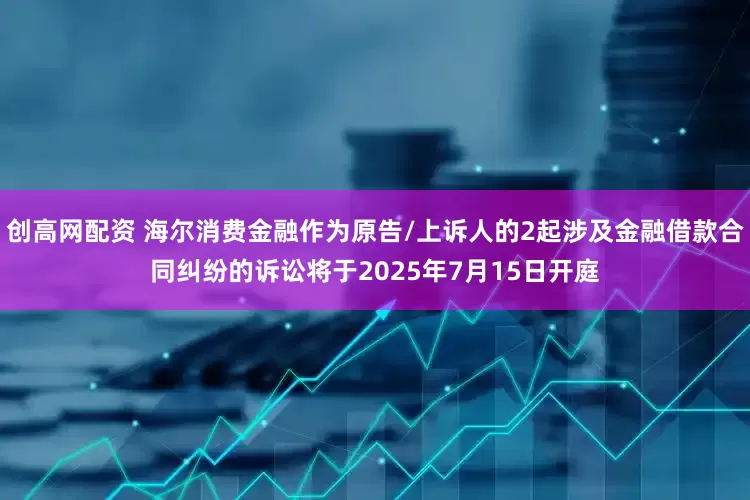 创高网配资 海尔消费金融作为原告/上诉人的2起涉及金融借款合同纠纷的诉讼将于2025年7月15日开庭