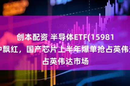 创本配资 半导体ETF(159813)盘中飘红，国产芯片上半年爆单抢占英伟达市场