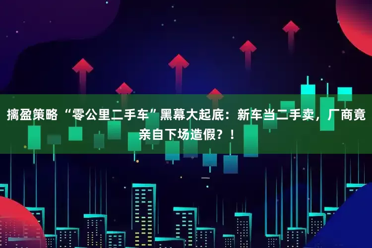 摛盈策略 “零公里二手车”黑幕大起底：新车当二手卖，厂商竟亲自下场造假？！