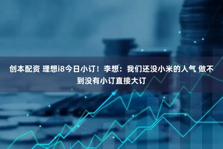 创本配资 理想i8今日小订！李想：我们还没小米的人气 做不到没有小订直接大订
