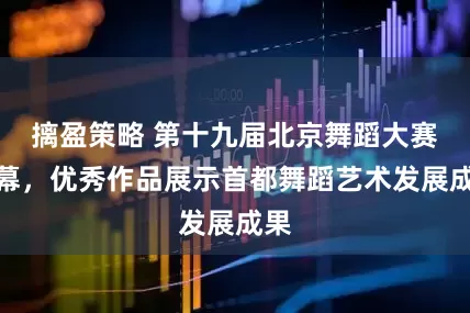 摛盈策略 第十九届北京舞蹈大赛落幕，优秀作品展示首都舞蹈艺术发展成果