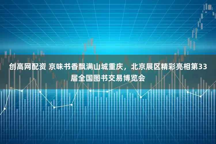 创高网配资 京味书香飘满山城重庆，北京展区精彩亮相第33届全国图书交易博览会