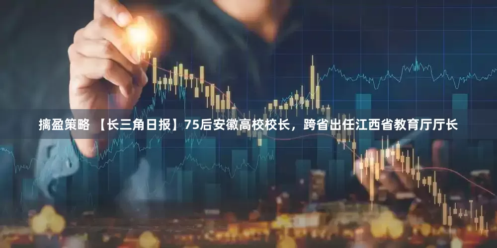 摛盈策略 【长三角日报】75后安徽高校校长，跨省出任江西省教育厅厅长